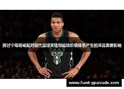 探讨字母哥崛起对现代篮球文化与运动价值体系产生的深远重要影响 探讨字母哥崛起对现代篮球文化与运动价值体系产生的深远重要影响