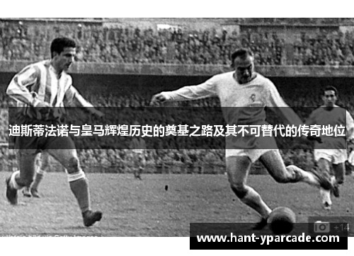 迪斯蒂法诺与皇马辉煌历史的奠基之路及其不可替代的传奇地位