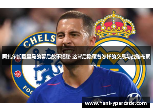 阿扎尔加盟皇马的幕后故事揭秘 这背后隐藏着怎样的交易与战略布局