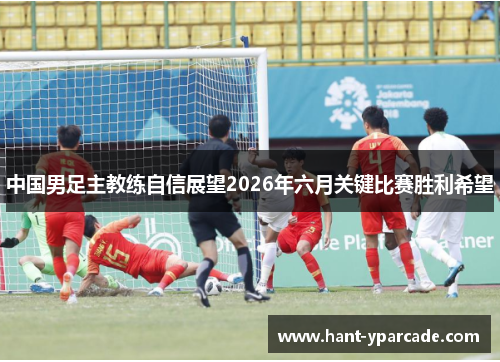 中国男足主教练自信展望2026年六月关键比赛胜利希望