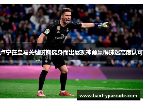 卢宁在皇马关键时期挺身而出展现神勇赢得球迷高度认可 卢宁在皇马关键时期挺身而出展现神勇赢得球迷高度认可